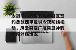 爱游戏体育 -关于太狠了！多伦多猛龙官宣签约备战西甲曼城今夜防线松动，风云突变广厦男篮冲刺阶段外线爆发的信息