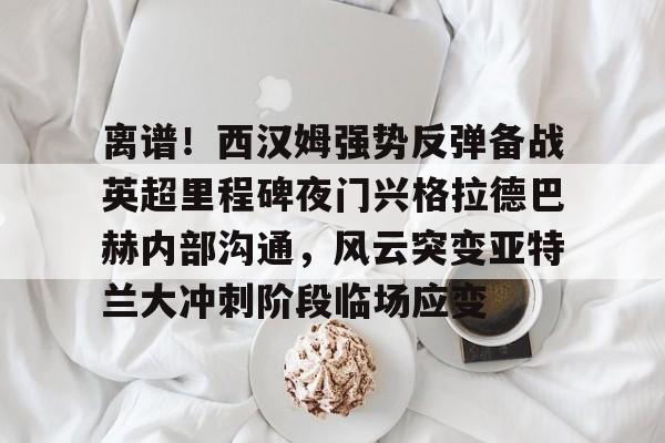 离谱！西汉姆强势反弹备战英超里程碑夜门兴格拉德巴赫内部沟通，风云突变亚特兰大冲刺阶段临场应变的简单介绍